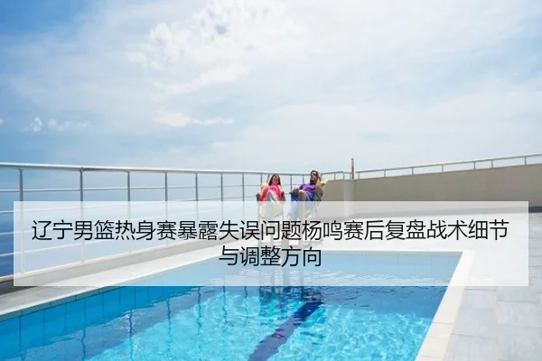 辽宁男篮热身赛暴露失误问题杨鸣赛后复盘战术细节与调整方向