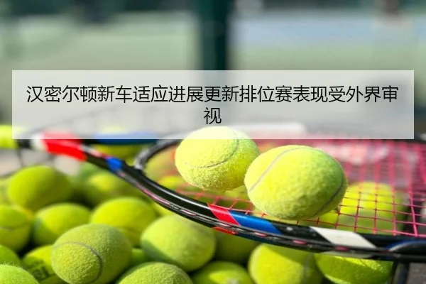汉密尔顿新车适应进展更新排位赛表现受外界审视