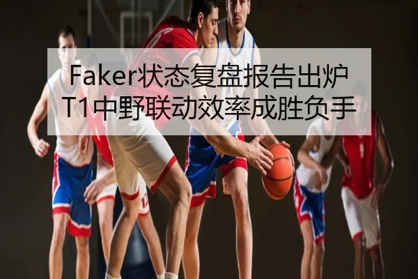 Faker状态复盘报告出炉T1中野联动效率成胜负手