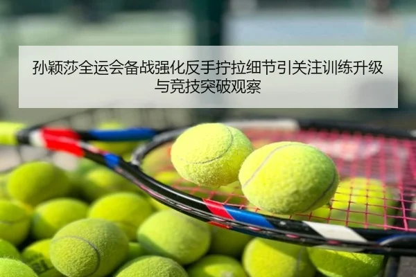 孙颖莎全运会备战强化反手拧拉细节引关注训练升级与竞技突破观察